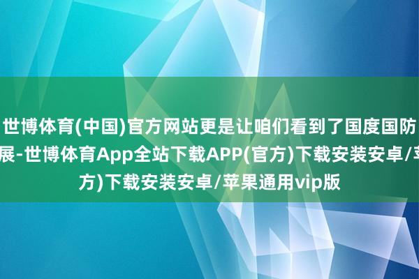 世博体育(中国)官方网站更是让咱们看到了国度国防科技的连忙发展-世博体育App全站下载APP(官方)下载安装安卓/苹果通用vip版