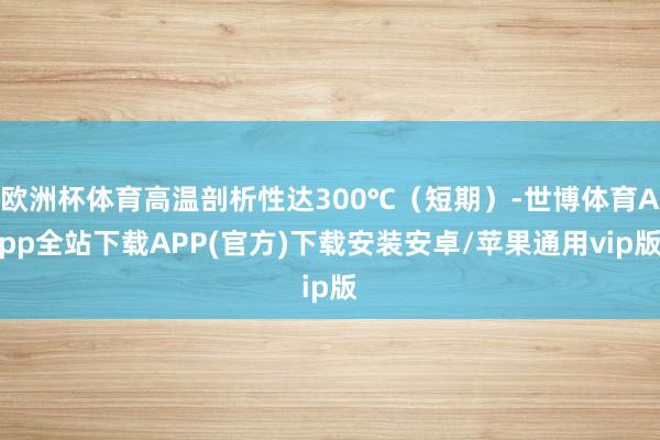 欧洲杯体育高温剖析性达300℃（短期）-世博体育App全站下载APP(官方)下载安装安卓/苹果通用vip版