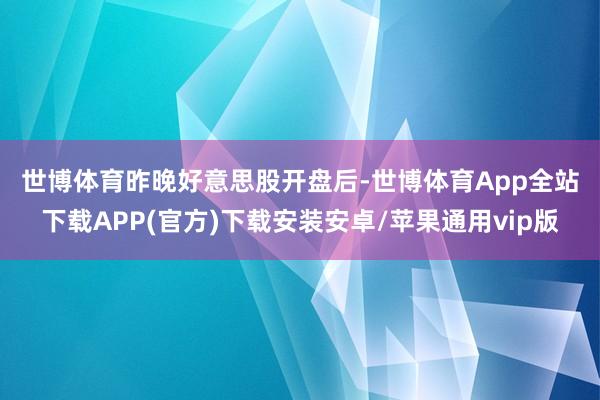世博体育 昨晚好意思股开盘后-世博体育App全站下载APP(官方)下载安装安卓/苹果通用vip版