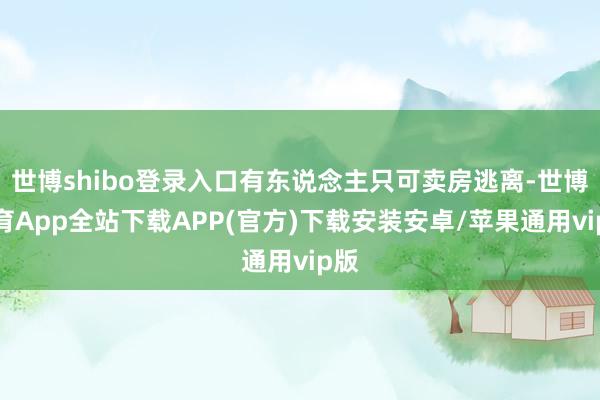 世博shibo登录入口有东说念主只可卖房逃离-世博体育App全站下载APP(官方)下载安装安卓/苹果通用vip版