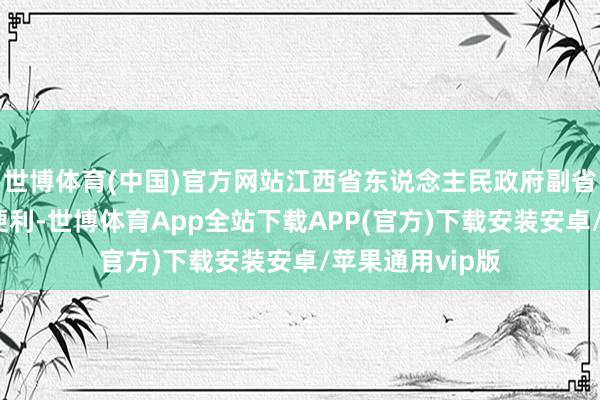 世博体育(中国)官方网站江西省东说念主民政府副省长等职务上的便利-世博体育App全站下载APP(官方)下载安装安卓/苹果通用vip版