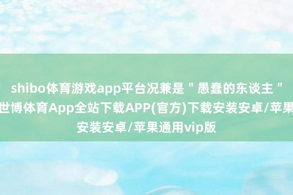 shibo体育游戏app平台况兼是"愚蠢的东谈主"作念出的-世博体育App全站下载APP(官方)下载安装安卓/苹果通用vip版