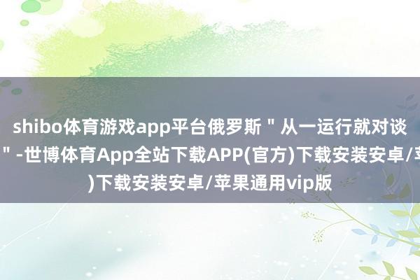 shibo体育游戏app平台俄罗斯"从一运行就对谈判捏洞开气魄"-世博体育App全站下载APP(官方)下载安装安卓/苹果通用vip版