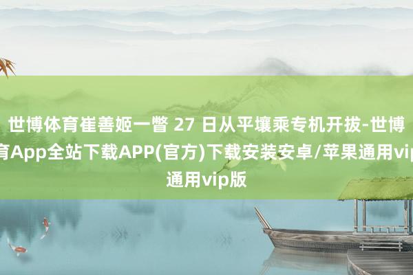 世博体育崔善姬一瞥 27 日从平壤乘专机开拔-世博体育App全站下载APP(官方)下载安装安卓/苹果通用vip版