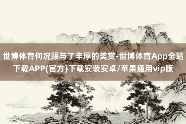 世博体育何况赐与了丰厚的奖赏-世博体育App全站下载APP(官方)下载安装安卓/苹果通用vip版
