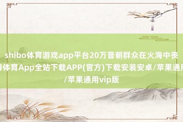 shibo体育游戏app平台20万晋朝群众在火海中丧命-世博体育App全站下载APP(官方)下载安装安卓/苹果通用vip版