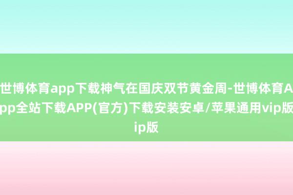 世博体育app下载神气在国庆双节黄金周-世博体育App全站下载APP(官方)下载安装安卓/苹果通用vip版
