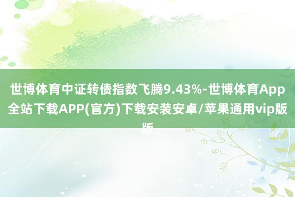 世博体育中证转债指数飞腾9.43%-世博体育App全站下载APP(官方)下载安装安卓/苹果通用vip版