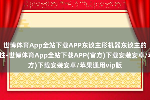 世博体育App全站下载APP东谈主形机器东谈主的存在有其必要性-世博体育App全站下载APP(官方)下载安装安卓/苹果通用vip版