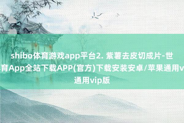 shibo体育游戏app平台2. 紫薯去皮切成片-世博体育App全站下载APP(官方)下载安装安卓/苹果通用vip版