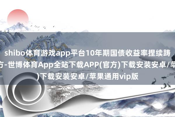 shibo体育游戏app平台10年期国债收益率捏续踌躇在4.1%上方-世博体育App全站下载APP(官方)下载安装安卓/苹果通用vip版