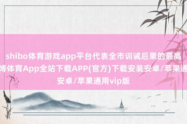 shibo体育游戏app平台代表全市训诫后果的最高水平-世博体育App全站下载APP(官方)下载安装安卓/苹果通用vip版