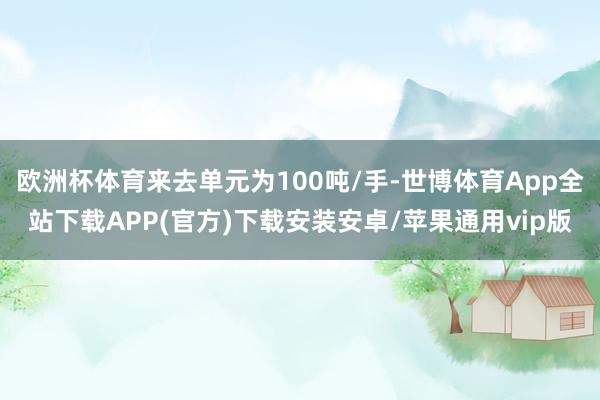 欧洲杯体育来去单元为100吨/手-世博体育App全站下载APP(官方)下载安装安卓/苹果通用vip版