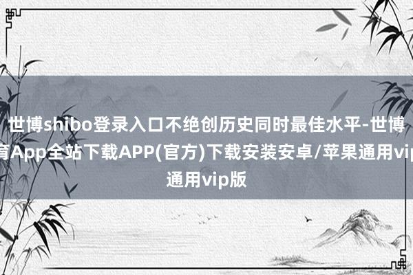 世博shibo登录入口不绝创历史同时最佳水平-世博体育App全站下载APP(官方)下载安装安卓/苹果通用vip版