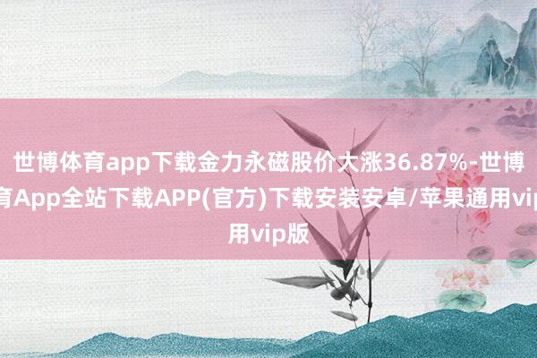 世博体育app下载金力永磁股价大涨36.87%-世博体育App全站下载APP(官方)下载安装安卓/苹果通用vip版