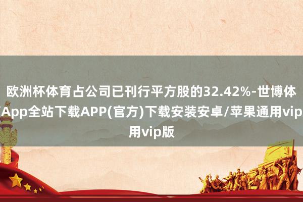 欧洲杯体育占公司已刊行平方股的32.42%-世博体育App全站下载APP(官方)下载安装安卓/苹果通用vip版