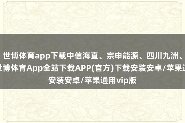 世博体育app下载中信海直、宗申能源、四川九洲、深城交-世博体育App全站下载APP(官方)下载安装安卓/苹果通用vip版