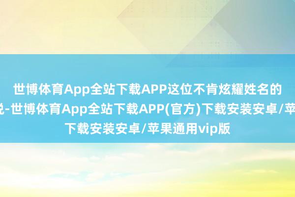 世博体育App全站下载APP　　这位不肯炫耀姓名的发言东谈主说-世博体育App全站下载APP(官方)下载安装安卓/苹果通用vip版