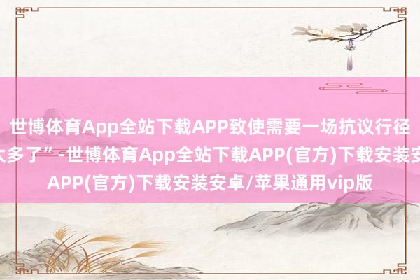 世博体育App全站下载APP致使需要一场抗议行径来抗议“抗议行径太多了”-世博体育App全站下载APP(官方)下载安装安卓/苹果通用vip版