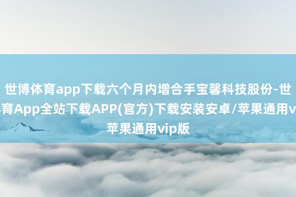 世博体育app下载六个月内增合手宝馨科技股份-世博体育App全站下载APP(官方)下载安装安卓/苹果通用vip版
