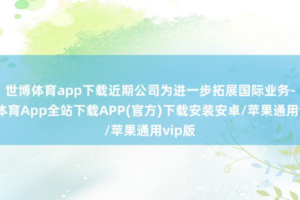 世博体育app下载近期公司为进一步拓展国际业务-世博体育App全站下载APP(官方)下载安装安卓/苹果通用vip版