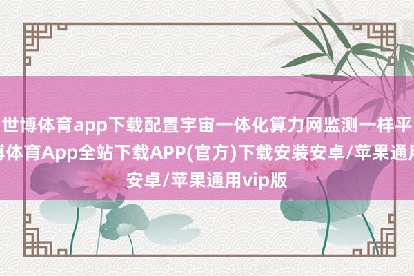 世博体育app下载配置宇宙一体化算力网监测一样平台-世博体育App全站下载APP(官方)下载安装安卓/苹果通用vip版