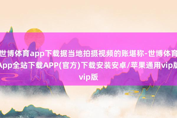 世博体育app下载据当地拍摄视频的账堪称-世博体育App全站下载APP(官方)下载安装安卓/苹果通用vip版