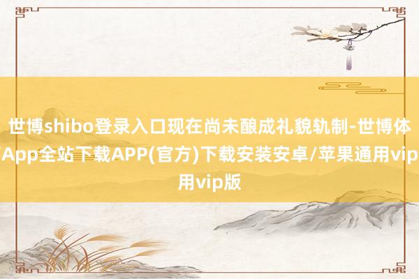 世博shibo登录入口现在尚未酿成礼貌轨制-世博体育App全站下载APP(官方)下载安装安卓/苹果通用vip版
