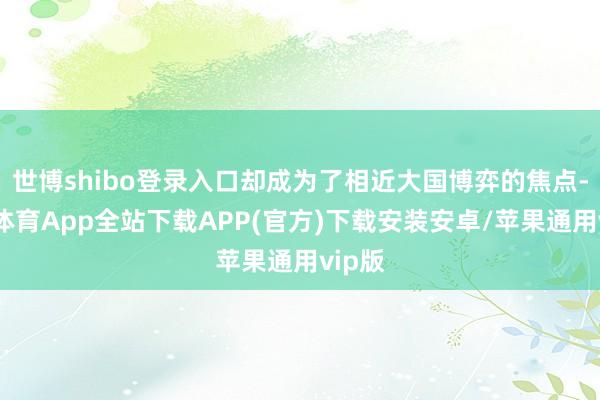 世博shibo登录入口却成为了相近大国博弈的焦点-世博体育App全站下载APP(官方)下载安装安卓/苹果通用vip版