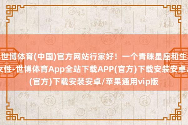 世博体育(中国)官方网站行家好！一个青睐星座和生肖的35岁职场女性-世博体育App全站下载APP(官方)下载安装安卓/苹果通用vip版