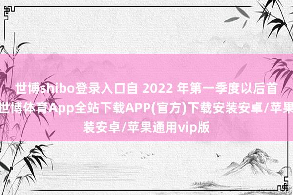 世博shibo登录入口自 2022 年第一季度以后首现负增长-世博体育App全站下载APP(官方)下载安装安卓/苹果通用vip版