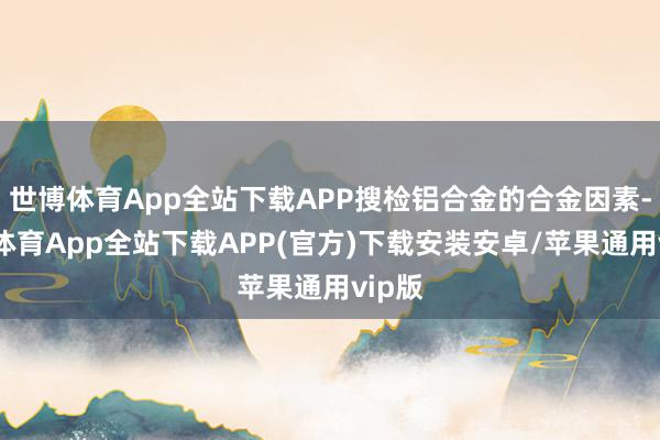 世博体育App全站下载APP搜检铝合金的合金因素-世博体育App全站下载APP(官方)下载安装安卓/苹果通用vip版