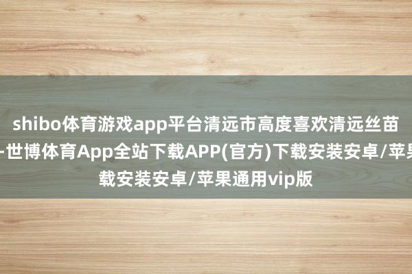 shibo体育游戏app平台清远市高度喜欢清远丝苗米产业发展-世博体育App全站下载APP(官方)下载安装安卓/苹果通用vip版