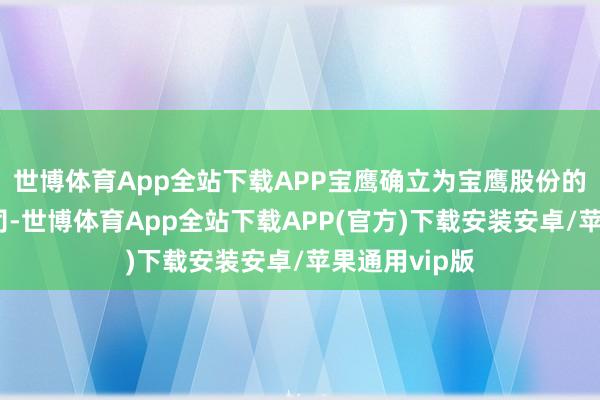 世博体育App全站下载APP宝鹰确立为宝鹰股份的全资附庸公司-世博体育App全站下载APP(官方)下载安装安卓/苹果通用vip版