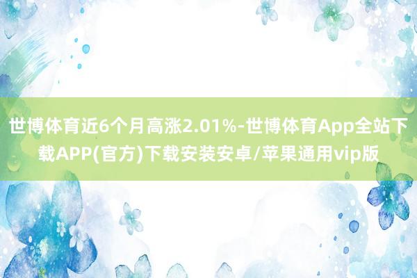 世博体育近6个月高涨2.01%-世博体育App全站下载APP(官方)下载安装安卓/苹果通用vip版