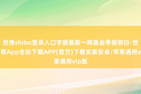 世博shibo登录入口字据最新一期基金季报明白-世博体育App全站下载APP(官方)下载安装安卓/苹果通用vip版