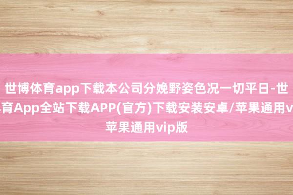 世博体育app下载本公司分娩野姿色况一切平日-世博体育App全站下载APP(官方)下载安装安卓/苹果通用vip版