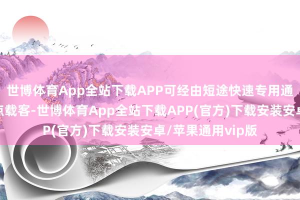 世博体育App全站下载APP可经由短途快速专用通谈径直赶赴上客点载客-世博体育App全站下载APP(官方)下载安装安卓/苹果通用vip版