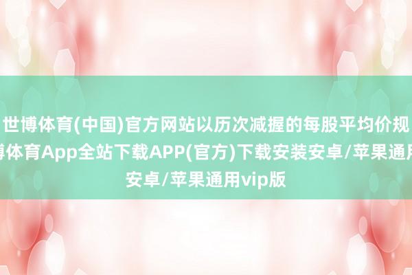 世博体育(中国)官方网站以历次减握的每股平均价规划-世博体育App全站下载APP(官方)下载安装安卓/苹果通用vip版