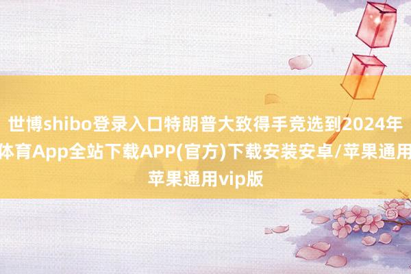 世博shibo登录入口特朗普大致得手竞选到2024年-世博体育App全站下载APP(官方)下载安装安卓/苹果通用vip版