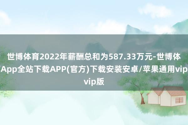 世博体育2022年薪酬总和为587.33万元-世博体育App全站下载APP(官方)下载安装安卓/苹果通用vip版