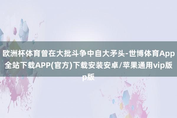 欧洲杯体育曾在大批斗争中自大矛头-世博体育App全站下载APP(官方)下载安装安卓/苹果通用vip版