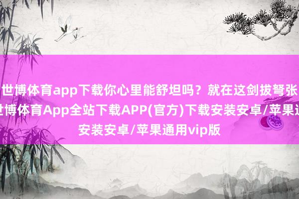 世博体育app下载你心里能舒坦吗?就在这剑拔弩张的期间-世博体育App全站下载APP(官方)下载安装安卓/苹果通用vip版