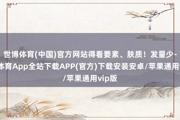世博体育(中国)官方网站得看要素、肤质!发量少-世博体育App全站下载APP(官方)下载安装安卓/苹果通用vip版