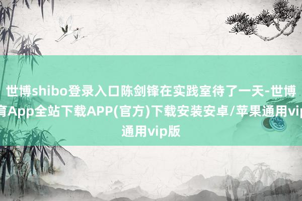世博shibo登录入口陈剑锋在实践室待了一天-世博体育App全站下载APP(官方)下载安装安卓/苹果通用vip版