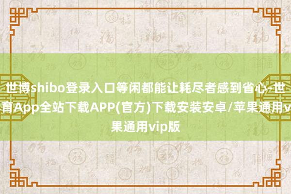 世博shibo登录入口等闲都能让耗尽者感到省心-世博体育App全站下载APP(官方)下载安装安卓/苹果通用vip版