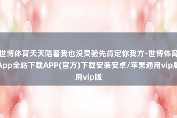 世博体育天天陪着我也没灵验先肯定你我方-世博体育App全站下载APP(官方)下载安装安卓/苹果通用vip版