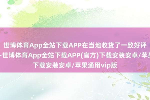 世博体育App全站下载APP在当地收货了一致好评和等闲招供-世博体育App全站下载APP(官方)下载安装安卓/苹果通用vip版
