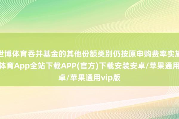 世博体育吞并基金的其他份额类别仍按原申购费率实施-世博体育App全站下载APP(官方)下载安装安卓/苹果通用vip版
