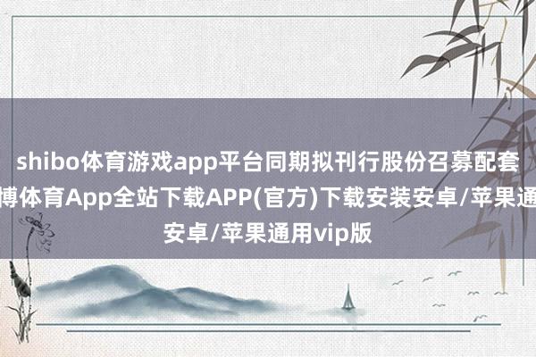 shibo体育游戏app平台同期拟刊行股份召募配套资金-世博体育App全站下载APP(官方)下载安装安卓/苹果通用vip版